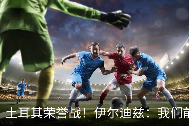 土耳其荣誉战！伊尔迪兹：我们前两场都是更好的一方，向球迷致歉