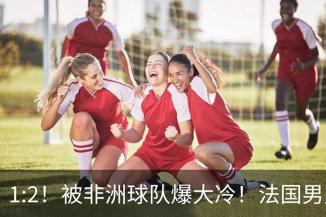 1:2！被非洲球队爆大冷！法国男足上演大热必倒，拿世界杯冠军悬了